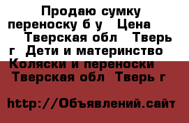 Продаю сумку-переноску б/у › Цена ­ 500 - Тверская обл., Тверь г. Дети и материнство » Коляски и переноски   . Тверская обл.,Тверь г.